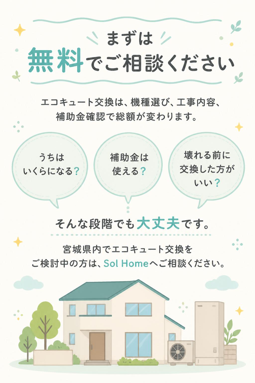## まずは無料でご相談ください

エコキュート交換は、機種選び・工事内容・補助金確認で総額が変わります。
「うちはいくらになる？」
「補助金は使える？」
「壊れる前に交換した方がいい？」

そんな段階でも大丈夫です。
宮城県内でエコキュート交換をご検討中の方は、Sol Homeへご相談ください。