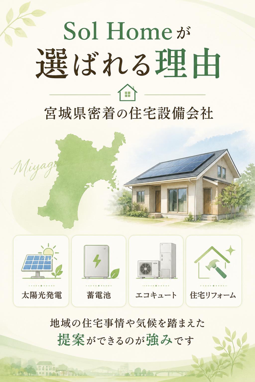 Sol Homeが選ばれる理由

宮城県密着の住宅設備会社

Sol Homeは、宮城県内で太陽光発電・蓄電池・エコキュート・住宅リフォームを行っています。
地域の住宅事情や気候を踏まえた提案ができるのが強みです。