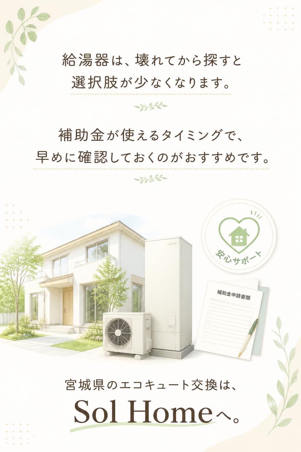 ## クロージングコピー

給湯器は、壊れてから探すと選択肢が少なくなります。
補助金が使えるタイミングで、早めに確認しておくのがおすすめです。

宮城県のエコキュート交換は、Sol Homeへ。