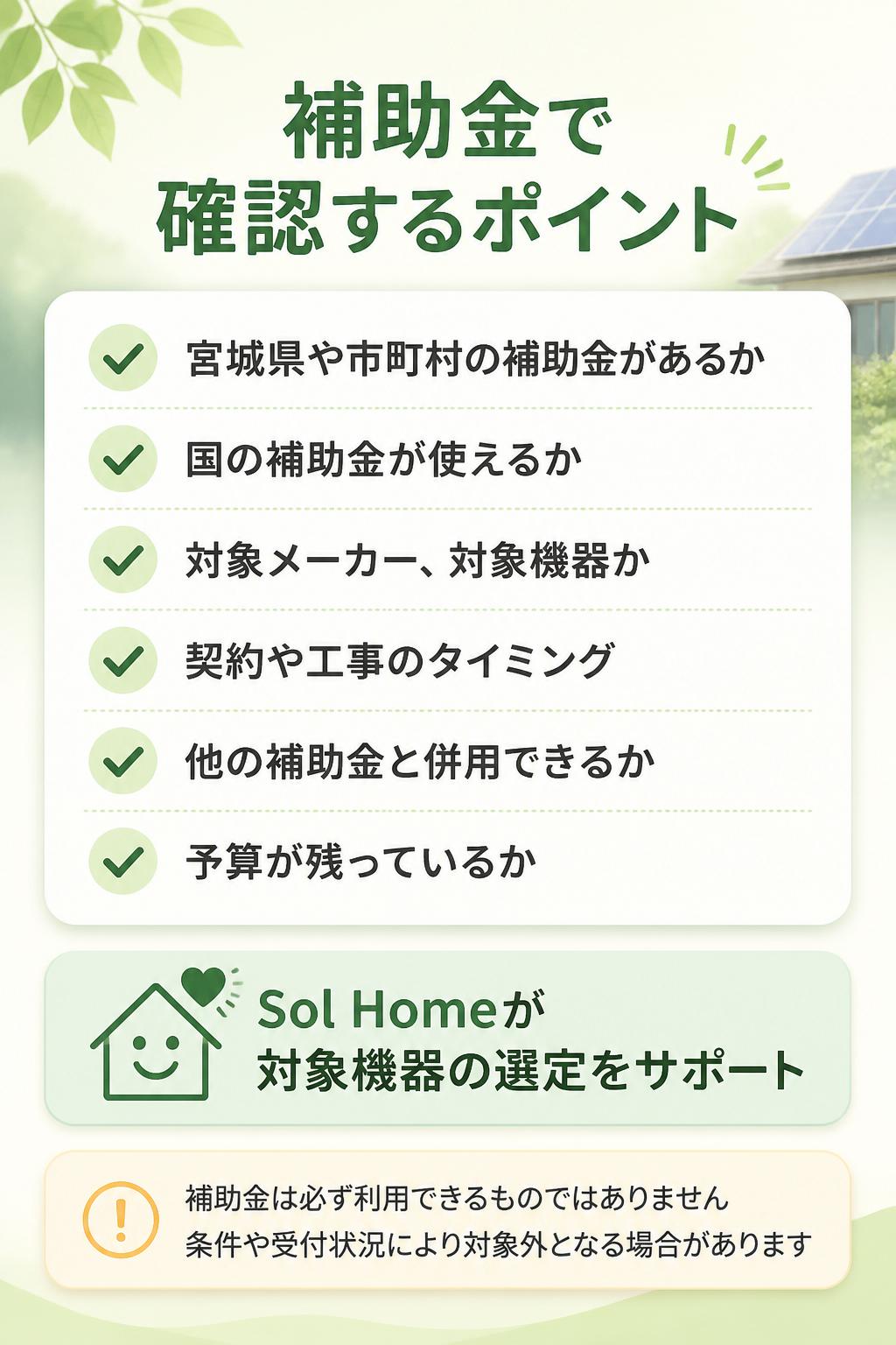 確認するポイントは以下です。
* 宮城県や市町村の補助金があるか
* 国の補助金が使えるか
* 対象メーカー・対象機器か
* 契約や工事のタイミング
* 他の補助金と併用できるか
* 予算が残っているか
Sol Homeでは、現在利用できる可能性のある補助金を確認しながら、対象機器の選定をサポートします。
※補助金は必ず利用できるものではありません。条件や受付状況により対象外となる場合があります。