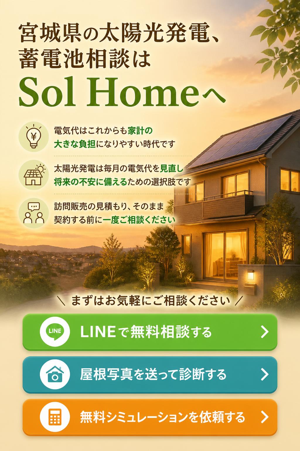 【LINEで無料相談する】
【屋根写真を送って診断する】
【無料シミュレーションを依頼する】

クロージングコピー

電気代は、これからも家計の大きな負担になりやすい時代です。
太陽光発電は、毎月の電気代を見直し、将来の不安に備えるための選択肢です。

宮城県の太陽光発電・蓄電池相談は、Sol Homeへ。

訪問販売の見積もり、そのまま契約する前に一度ご相談ください。