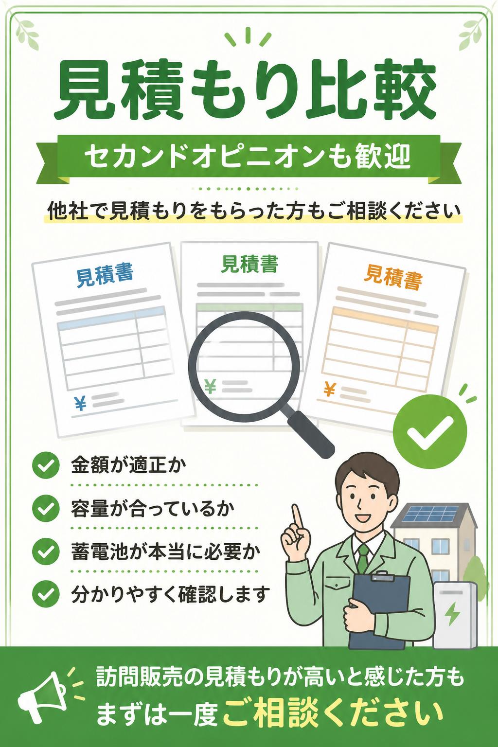 見積もり比較・セカンドオピニオンも歓迎

他社で見積もりをもらった方もご相談ください。
金額が適正か、容量が合っているか、蓄電池が本当に必要かを確認します。

訪問販売の見積もりが高いと感じた方も、まずは一度ご相談ください。