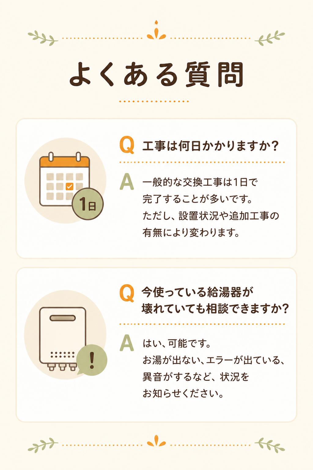 ### Q. 工事は何日かかりますか？

一般的な交換工事は1日で完了することが多いです。
ただし、設置状況や追加工事の有無により変わります。

---

### Q. 今使っている給湯器が壊れていても相談できますか？

はい、可能です。
お湯が出ない、エラーが出ている、異音がするなど、状況をお知らせください。