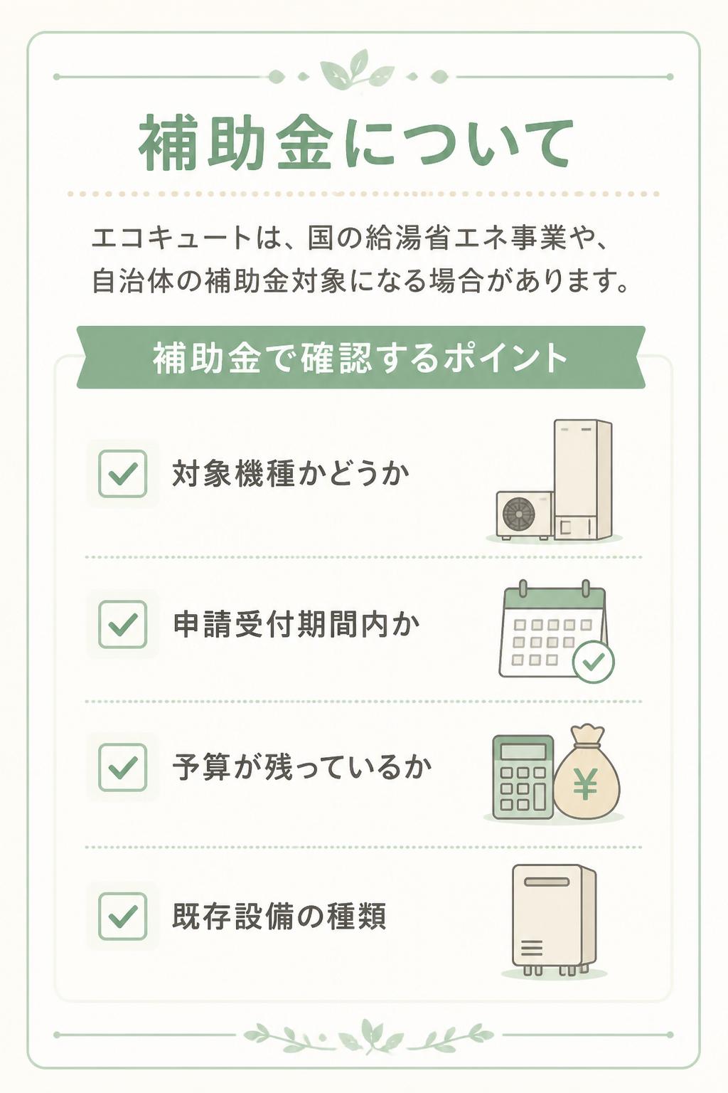 ## 補助金について

エコキュートは、国の給湯省エネ事業や、自治体の補助金対象になる場合があります。

### 補助金で確認するポイント

* 対象機種かどうか
* 申請受付期間内か
* 予算が残っているか
* 既存設備の種類