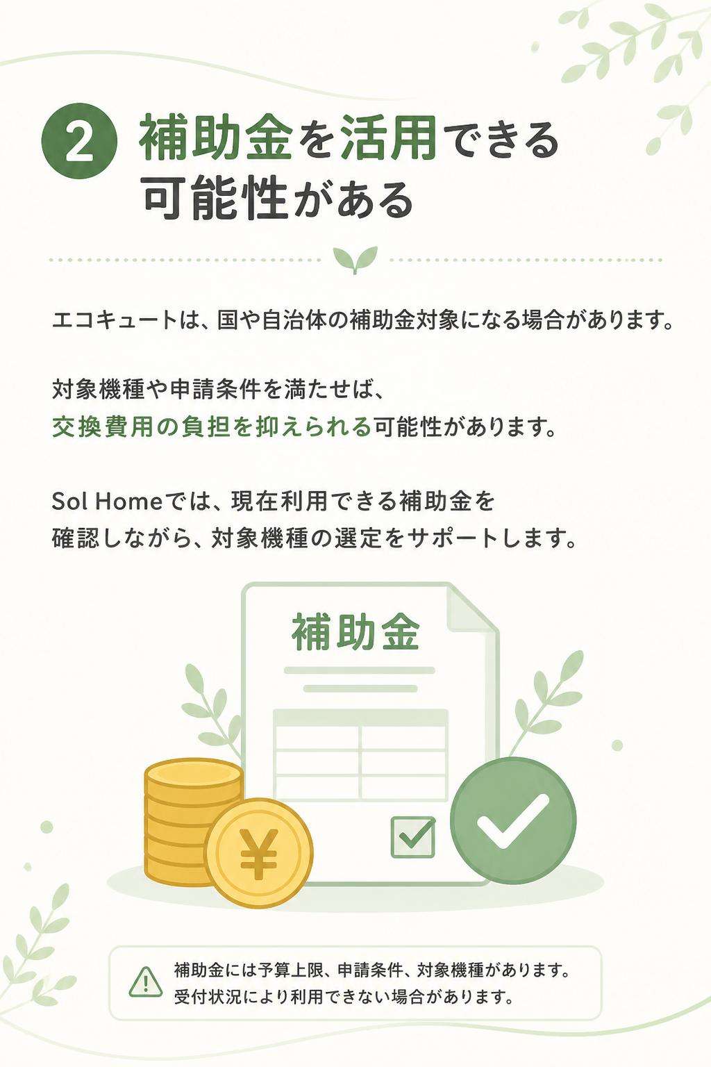 ### 2. 補助金を活用できる可能性がある

エコキュートは、国や自治体の補助金対象になる場合があります。
対象機種や申請条件を満たせば、交換費用の負担を抑えられる可能性があります。

Sol Homeでは、現在利用できる補助金を確認しながら、対象機種の選定をサポートします。

※補助金は予算上限・申請条件・対象機種があります。受付状況により利用できない場合があります。