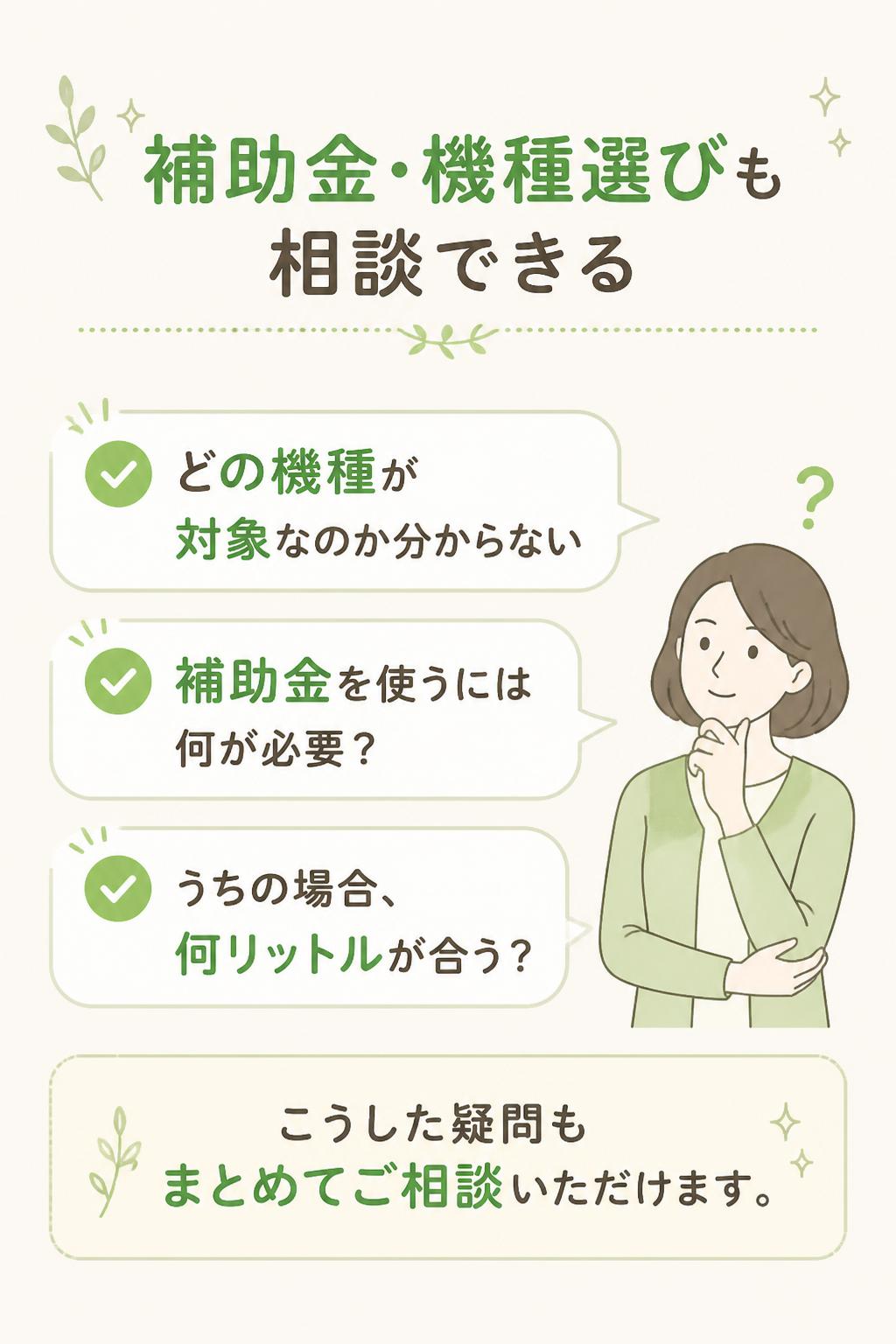 ### 補助金・機種選びも相談できる

「どの機種が対象なのか分からない」
「補助金を使うには何が必要？」
「うちの場合、何リットルが合う？」

こうした疑問もまとめてご相談いただけます。