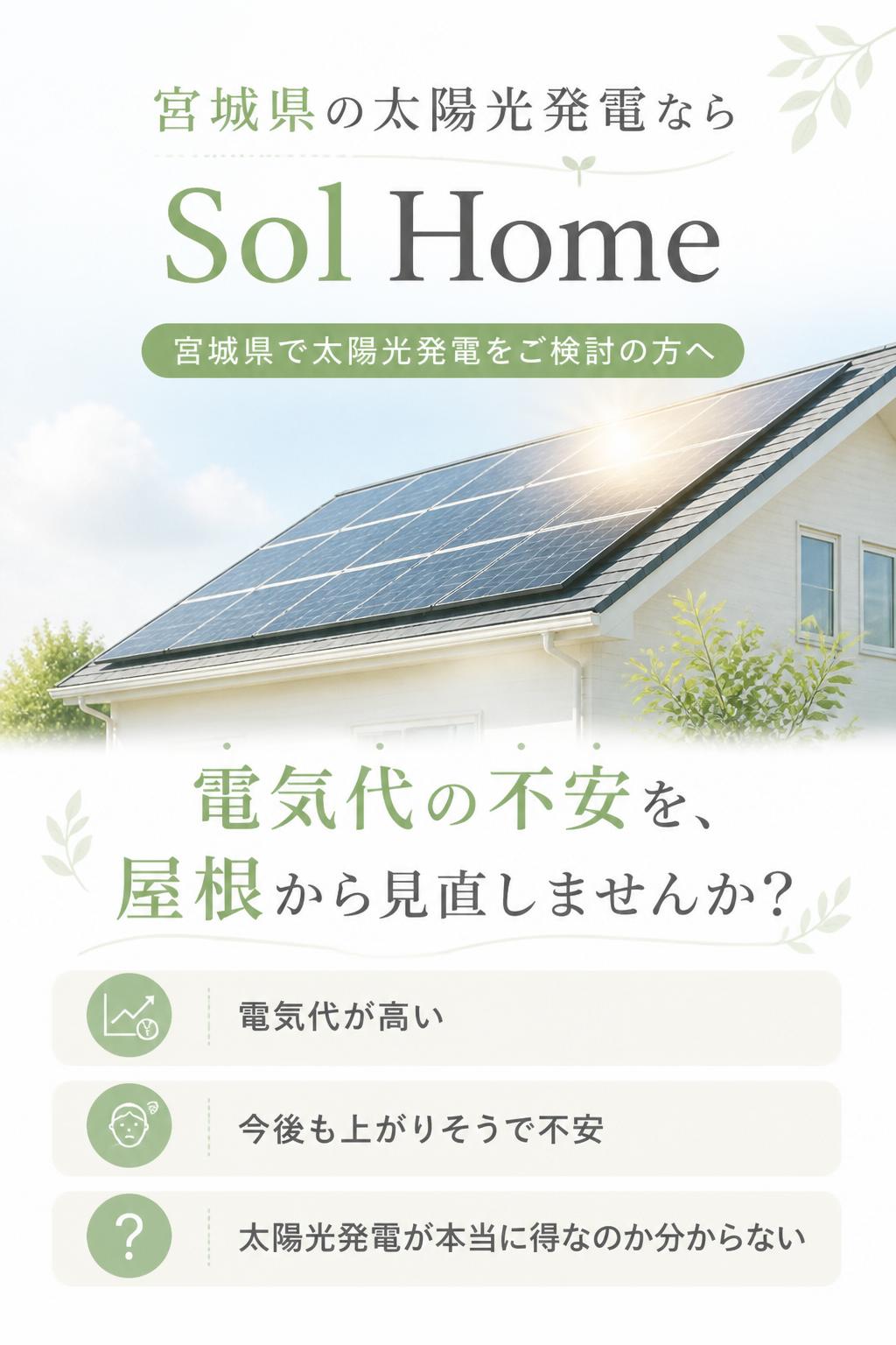 宮城県の太陽光発電なら Sol Home

ファーストビュー

宮城県で太陽光発電をご検討の方へ

電気代の不安を、屋根から見直しませんか？

電気代が高い。
今後も上がりそうで不安。
でも、太陽光発電が本当に得なのか分からない。