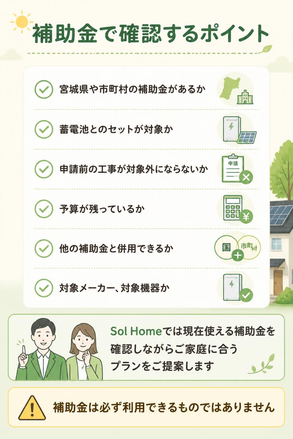 確認するポイント

* 宮城県や市町村の補助金があるか
* 蓄電池とのセットが対象か
* 申請前の工事が対象外にならないか
* 予算が残っているか
* 他の補助金と併用できるか
* 対象メーカー・対象機器か

Sol Homeでは、現在使える補助金を確認しながら、ご家庭に合うプランをご提案します。

※補助金は必ず利用できるものではありません。受付状況や条件により対象外となる場合があります。