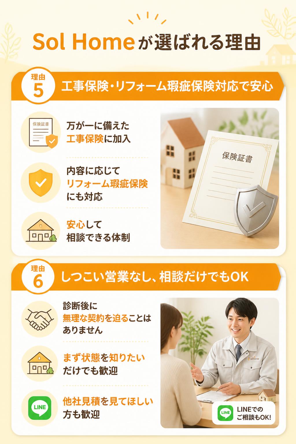 Sol Homeが選ばれる理由 5
工事保険・リフォーム瑕疵保険対応で安心
万が一に備えた工事保険に加入。内容に応じてリフォーム瑕疵保険にも対応し、安心してご相談いただける体制を整えています。

理由 6
しつこい営業なし、相談だけでもOK
診断後に無理な契約を迫ることはありません。「まず状態を知りたい」「他社見積を見てほしい」だけでも歓迎です。