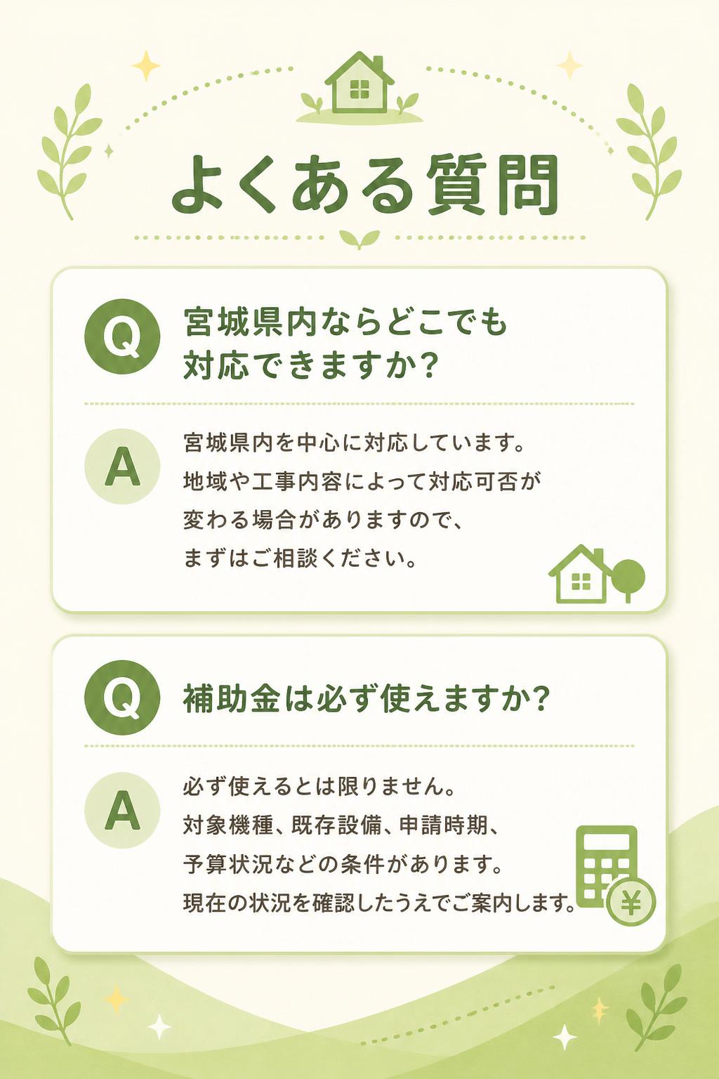 ## よくある質問

### Q. 宮城県内ならどこでも対応できますか？

宮城県内を中心に対応しています。
地域や工事内容によって対応可否が変わる場合がありますので、まずはご相談ください。

---

### Q. 補助金は必ず使えますか？

必ず使えるとは限りません。
対象機種、既存設備、申請時期、予算状況などの条件があります。
現在の状況を確認したうえでご案内します。