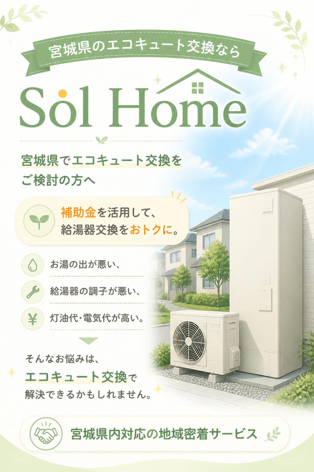 # 宮城県のエコキュート交換なら Sol Home

## ファーストビュー

### 宮城県でエコキュート交換をご検討の方へ

## 補助金を活用して、給湯器交換をおトクに。

お湯の出が悪い、給湯器の調子が悪い、灯油代・電気代が高い。
そんなお悩みは、エコキュート交換で解決できるかもしれません。

Sol Homeは、宮城県内でエコキュート交換・住宅設備工事を行う地域密着の会社です。