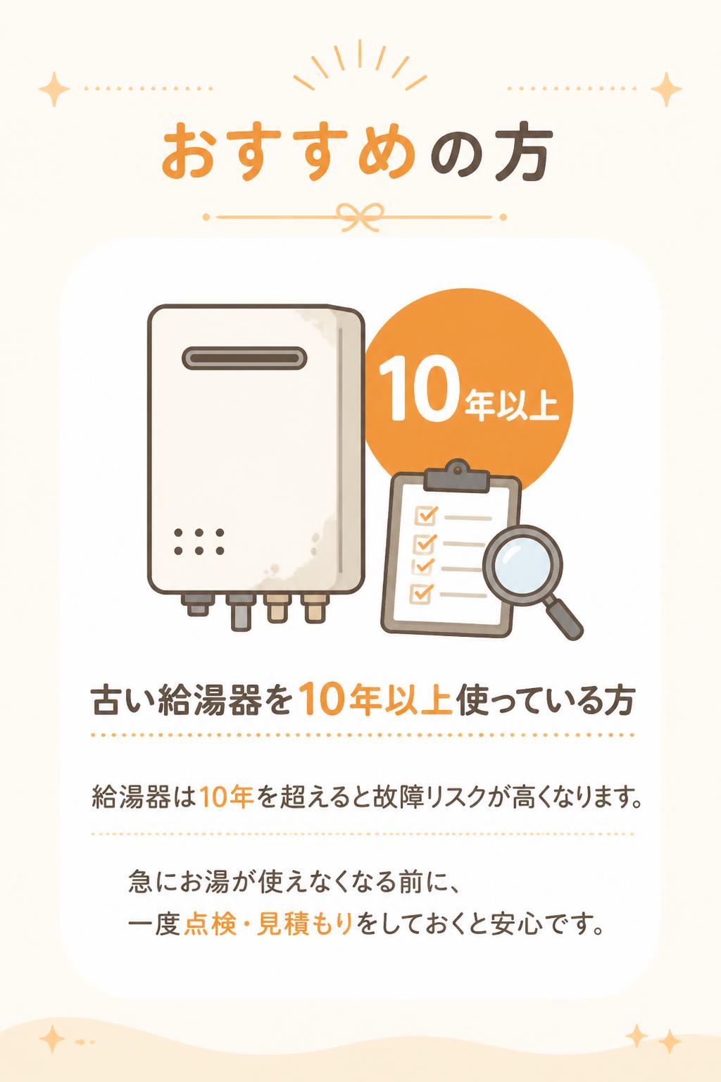 ## おすすめの方

### 古い給湯器を10年以上使っている方

給湯器は10年を超えると故障リスクが高くなります。
急にお湯が使えなくなる前に、一度点検・見積もりをしておくと安心です。