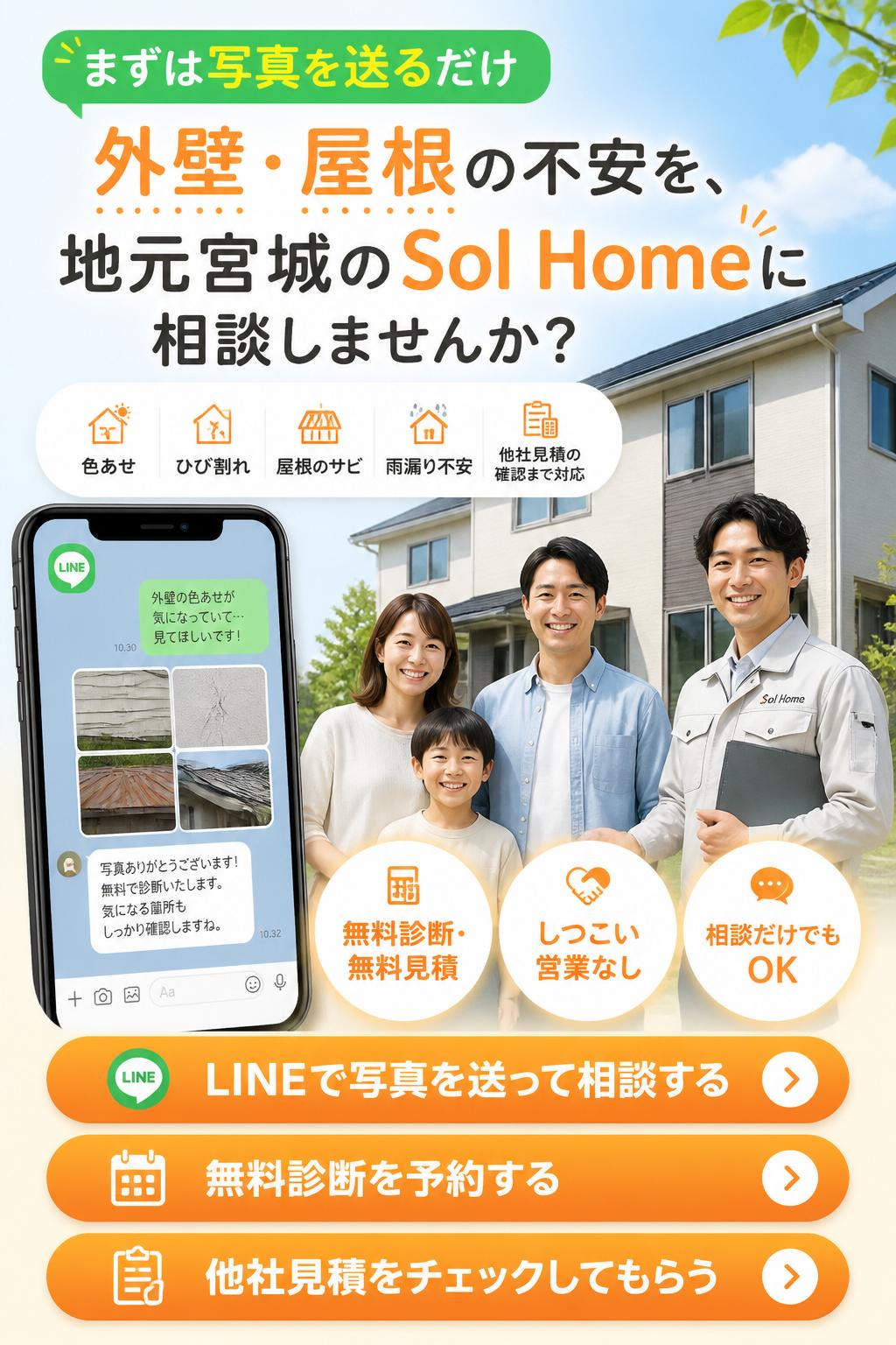最終CTA
まずは写真を送るだけ。外壁・屋根の不安を、地元宮城のSol Homeに相談しませんか？
色あせ、ひび割れ、屋根のサビ、雨漏り不安、他社見積の確認まで対応します。
無料診断・無料見積。しつこい営業なし。相談だけでもOKです。
CTAボタン文言
LINEで写真を送って相談する
無料診断を予約する
他社見積をチェックしてもらう