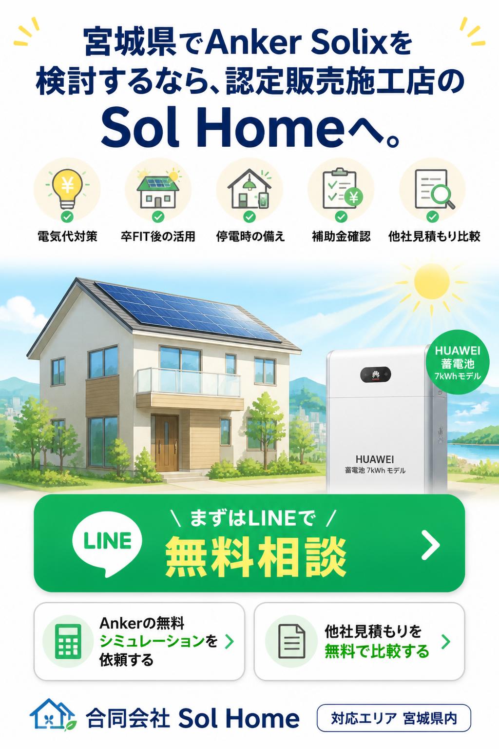 宮城県でAnker Solixを検討するなら、認定販売施工店のSol Homeへ。電気代対策、卒FIT後の活用、停電時の備え、補助金確認、他社見積もり比較まで、まずはLINEで無料相談。Ankerの無料シミュレーションを依頼する。他社見積もりを無料で比較する。合同会社 Sol Home 対応エリア 宮城県内。