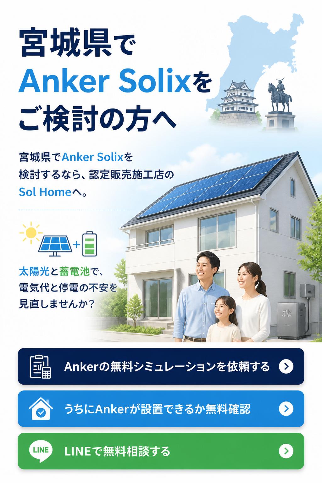 宮城県でAnker Solixをご検討の方へ。宮城県でAnker Solixを検討するなら、認定販売施工店のSol Homeへ。太陽光と蓄電池で、電気代と停電の不安を見直しませんか？Ankerの無料シミュレーションを依頼する。うちにAnkerが設置できるか無料確認。LINEで無料相談する。