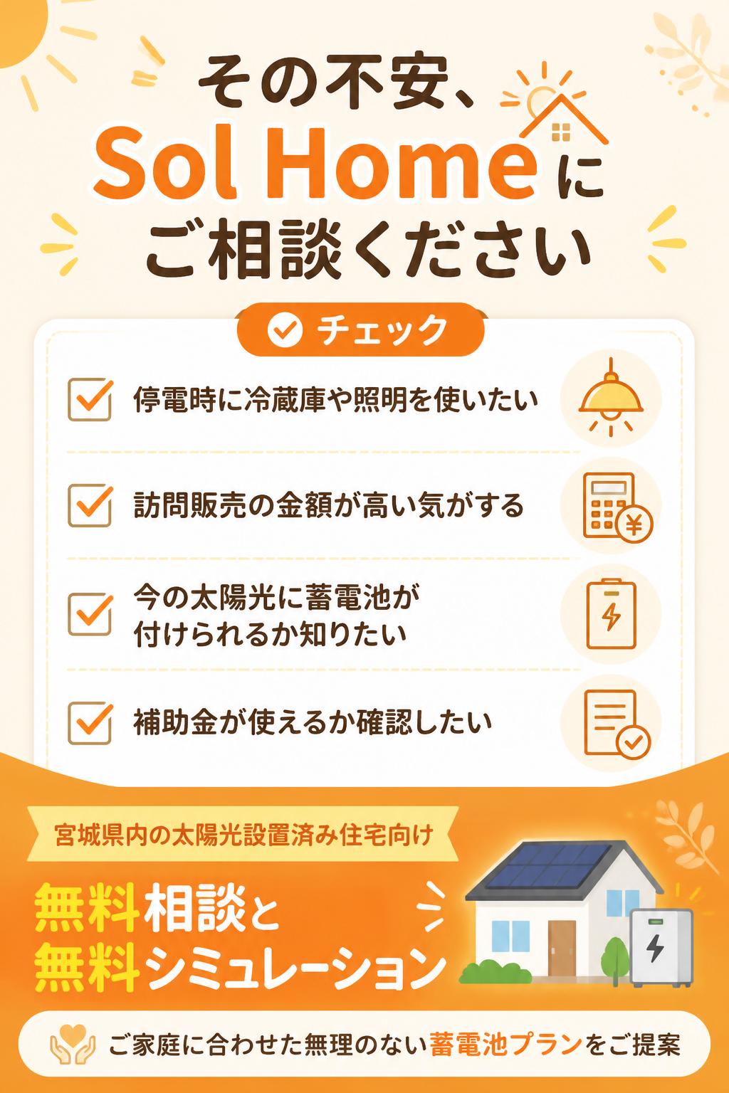 * 停電時に冷蔵庫や照明を使えるようにしたい
* 蓄電池の訪問販売を受けたが、金額が高い気がする
* 今の太陽光に蓄電池が付けられるか知りたい
* 補助金が使えるか確認したい
Sol Homeでは、宮城県内の太陽光設置済み住宅向けに、蓄電池の後付け相談・無料シミュレーションを行っています。
現在の太陽光システム、売電状況、電気使用量、ご家族の生活スタイルに合わせて、無理のない蓄電池プランをご提案します。