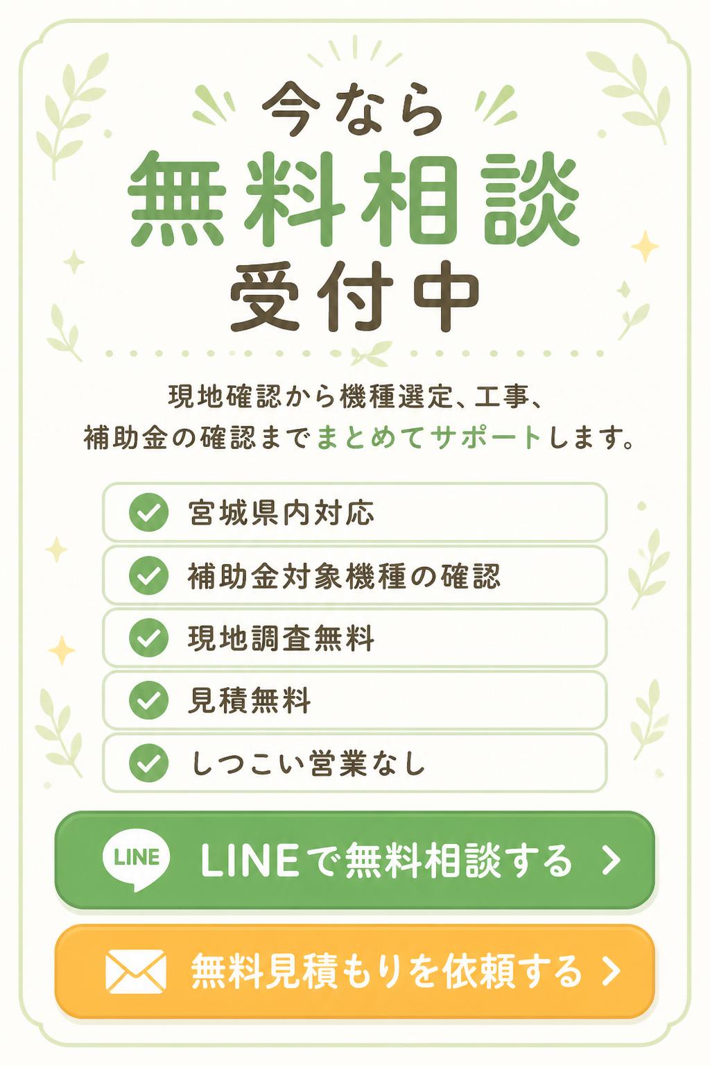 現地確認から機種選定、工事、補助金の確認までまとめてサポートします。

### 今なら無料相談受付中

* 宮城県内対応
* 補助金対象機種の確認
* 現地調査無料
* 見積無料
* しつこい営業なし

【LINEで無料相談する】
【無料見積もりを依頼する】