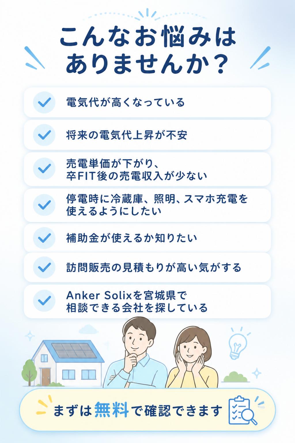こんなお悩みはありませんか？電気代が高くなっている。将来の電気代上昇が不安。売電単価が下がり、卒FIT後の売電収入が少ない。停電時に冷蔵庫、照明、スマホ充電を使えるようにしたい。補助金が使えるか知りたい。訪問販売の見積もりが高い気がする。Anker Solixを宮城県で相談できる会社を探している。