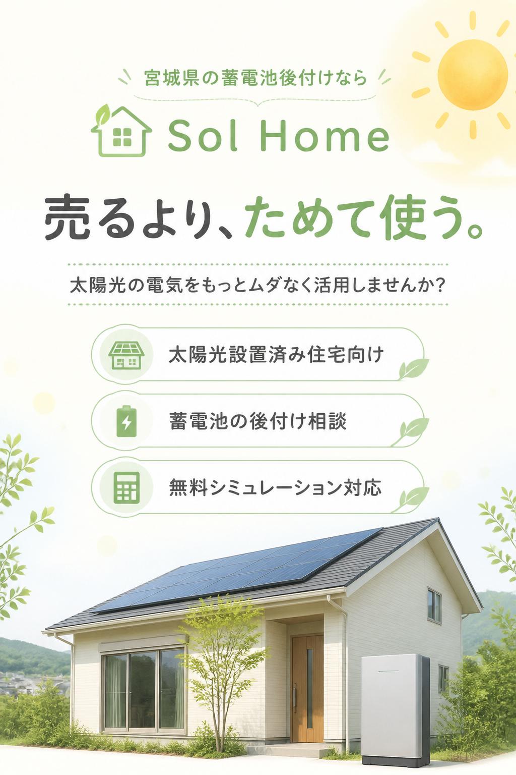 # 宮城県の蓄電池後付けなら Sol Home
## 売るより、ためて使う。
### 太陽光の電気をもっとムダなく活用しませんか?
Sol Homeでは、宮城県内の太陽光設置済み住宅向けに、蓄電池の後付け相談・無料シミュレーションを行っています。